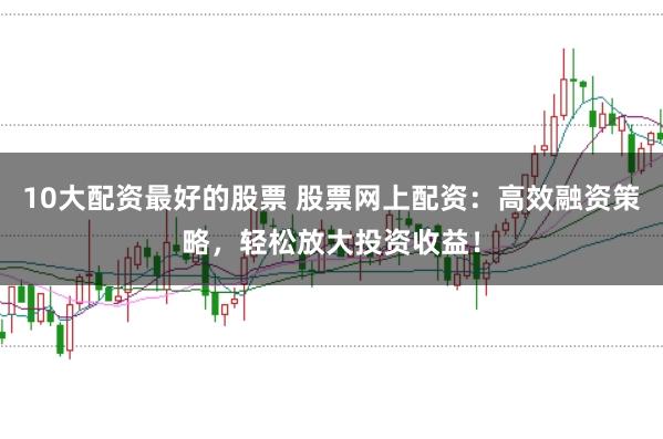 10大配資最好的股票 股票網(wǎng)上配資：高效融資策略，輕松放大投資收益！