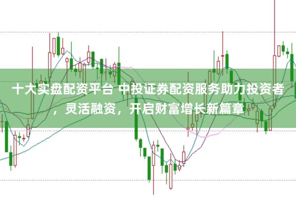 十大實盤配資平臺 中投證券配資服務助力投資者，靈活融資，開啟財富增長新篇章