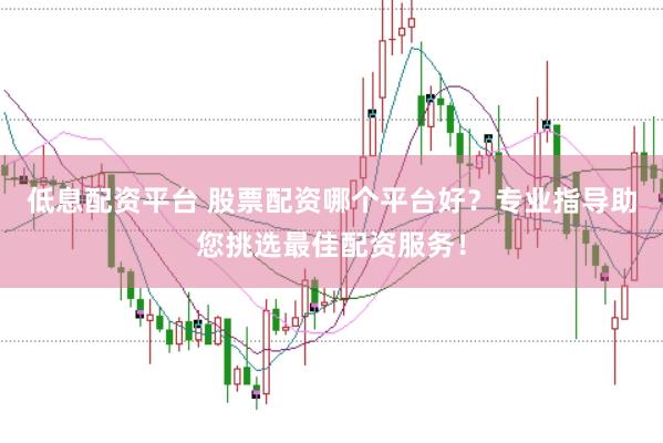 低息配資平臺 股票配資哪個平臺好？專業(yè)指導(dǎo)助您挑選最佳配資服務(wù)！