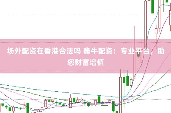 場外配資在香港合法嗎 鑫牛配資：專業(yè)平臺，助您財富增值